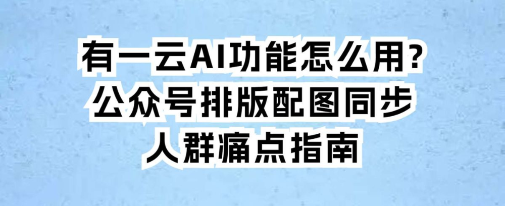 有一云AI功能怎么用?公众号排版配图同步人群痛点指南