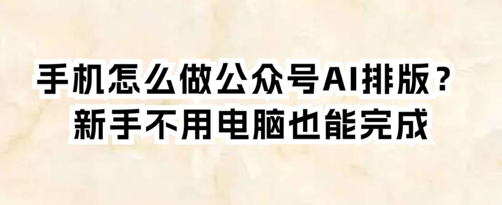 手机怎么做公众号AI排版？新手不用电脑也能完成