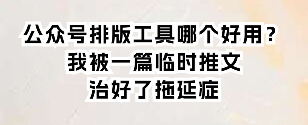 公众号排版工具哪个好用？我被一篇临时推文治好了拖延症