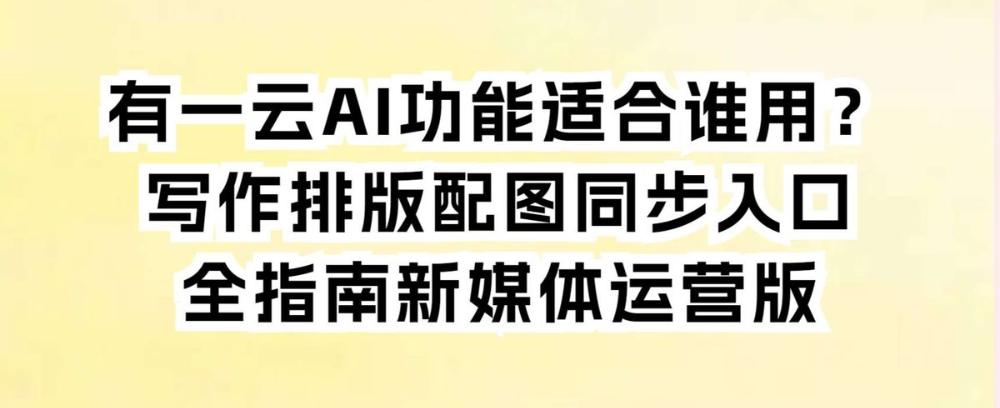 有一云AI功能适合谁用？写作排版配图同步入口全指南新媒体运营
