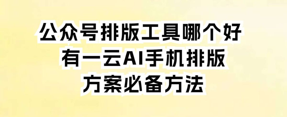 公众号排版工具哪个好 有一云AI手机排版方案必备方法