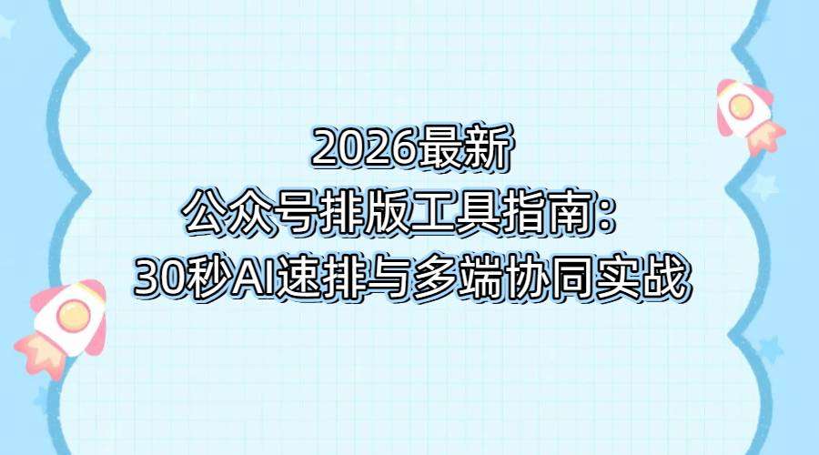 2026最新公众号排版工具指南：30秒AI速排与多端协同实战